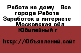 Работа на дому - Все города Работа » Заработок в интернете   . Московская обл.,Юбилейный г.